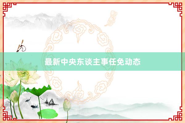 最新中央东谈主事任免动态