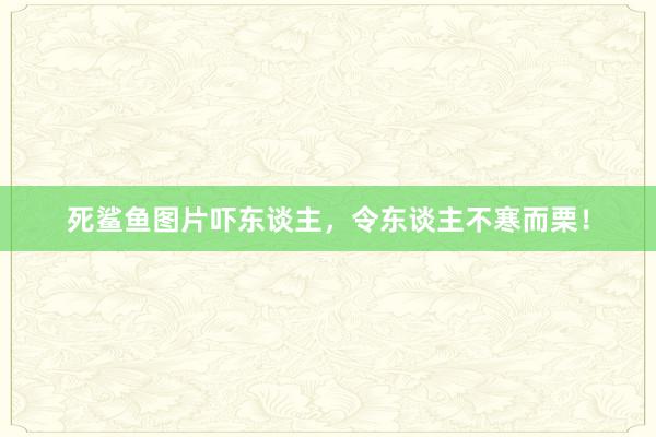 死鲨鱼图片吓东谈主，令东谈主不寒而栗！